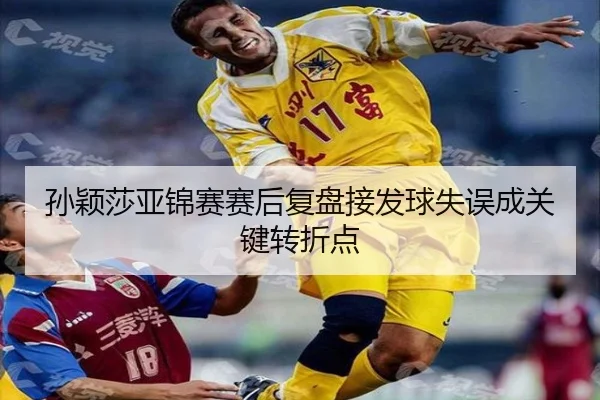 孙颖莎亚锦赛赛后复盘接发球失误成关键转折点